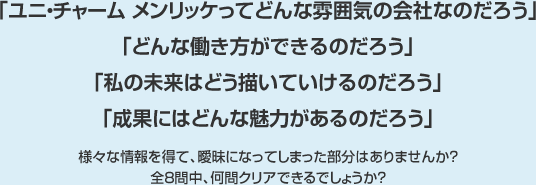 Uni-Charm Mölnlycke Challenge!
「ユニ・チャーム メンリッケってどんな雰囲気の会社なのだろう」「どんな働き方ができるのだろう」「私の未来はどう描いていけるんだろう」「成果にはどんな魅力があるのだろう」
様々な情報を得て、曖昧になってしまった部分はありませんか？全８問中、何問クリアできるでしょうか？